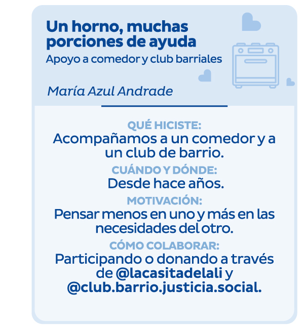 Un horno, muchas porciones de ayuda | Apoyo a comedor y club barriales | María Azul Andrade | Qué hiciste: Acompañamos a un comedor y a un club de barrio. | Cuándo y dónde: Desde hace años. | Motivación: Pensar menos en uno y más en las necesidades del otro. | Cómo colaborar: Participando o donando a través de @lacasitadelali y @club.barrio.justicia.social.