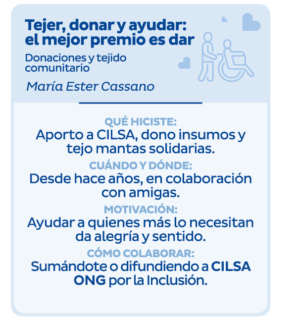 Tejer, donar y ayudar: el mejor premio es dar | Donaciones y tejido comunitario | María Ester Cassano | Qué hiciste: Aporto a CILSA, dono insumos y tejo mantas solidarias. | Cuándo y dónde: Desde hace años, en colaboración con amigas. | Motivación: Ayudar a quienes más lo necesitan da alegría y sentido. | Cómo colaborar: Sumándote o difundiendo a CILSA ONG por la Inclusión. 