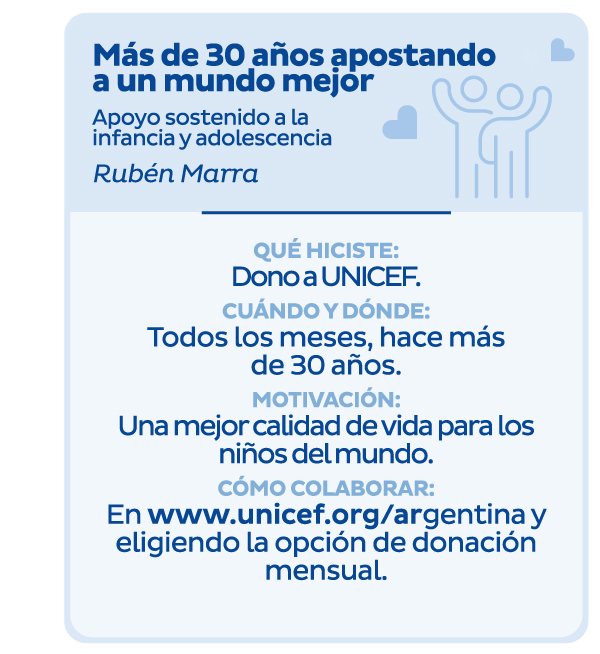 Más de 30 años apostando a un mundo mejor | Apoyo sostenido a la infancia y adolescencia | Rubén Marra | Qué hiciste: Dono a UNICEF. | Cuándo y dónde: Todos los meses, hace más de 30 años. | Motivación: Una mejor calidad de vida para los niños del mundo. | Cómo colaborar: En www.unicef.org/argentina y eligiendo la opción de donación mensual.