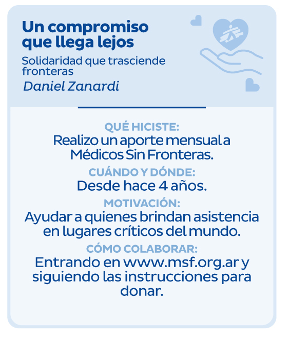 Un compromiso que llega lejos | Solidaridad que trasciende fronteras | Daniel Zanardi | Qué hiciste: Realizo un aporte mensual a Médicos Sin Fronteras. | Cuándo y dónde? Desde hace 4 años | Motivación: Ayudar a quienes brindan asistencia en lugares críticos del mundo. | Cómo colaborar: Entrando en www.msf.org.ar y siguiendo las instrucciones para donar.