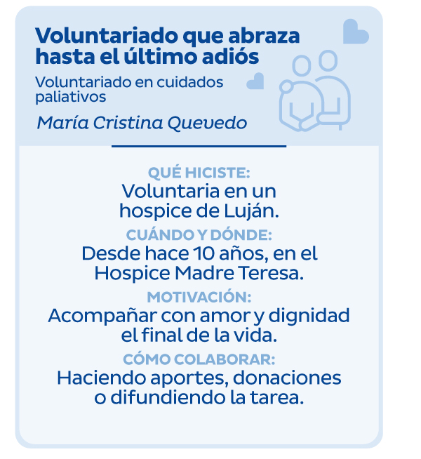Voluntariado que abraza hasta el último adiós | Voluntariado en cuidados paliativos | María Cristina Quevedo | Qué hiciste: Voluntaria en un hospice de Luján. Cuándo y dónde: Desde hace 10 años, en el Hospice Madre Teresa. | Motivación: Acompañar con amor y dignidad el final de la vida. Cómo colaborar: Haciendo aportes, donaciones o difundiendo la tarea.