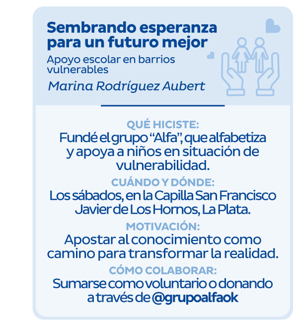 Sembrando esperanza para un futuro mejor | Apoyo escolar en barrios vulnerables | Marina Rodríguez Aubert | Qué hiciste: Fundé el grupo 'Alfa', que alfabetiza y apoya a niños en situación de vulnerabilidad. | Cuándo y dónde: Los sábados, en la Capilla San Francisco Javier de Los Hornos, La Plata. | Motivación: Apostar al conocimiento como camino para transformar la realidad. | Cómo colaborar: Sumarse como voluntario o donando a través de @grupoalfaok